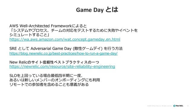 ©2008–19 New Relic, Inc. All rights reserved
Game Day とは
19
AWS Well-Architected Frameworkによると
「システムやプロセス、チームの対応をテストするために失敗やイベントを
シミュレートすること」
https://wa.aws.amazon.com/wat.concept.gameday.en.html
SRE として Adversarial Game Day (敵性ゲームデイ) を⾏う⽅法
https://blog.newrelic.co.jp/best-practices/how-to-run-a-game-day/
New Relicのサイト信頼性ベストプラクティスの一つ
https://newrelic.com/resource/site-reliability-engineering
SLOを上回っている場合最低四半期に⼀度、
あるいは新しいメンバーのオンボーディングにも利⽤
リモートでの参加者を含めることも意義がある
