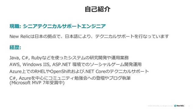 ©2008–19 New Relic, Inc. All rights reserved
⾃⼰紹介
3
現職: シニアテクニカルサポートエンジニア
New Relicは⽇本の拠点で、⽇本語により、テクニカルサポートを⾏なっています
経歴:
Java, C#, Rubyなどを使ったシステムの研究開発や運⽤業務
AWS, Windows IIS, ASP.NET 環境でのソーシャルゲーム開発運⽤
Azure上でのRHELやOpenShiftおよび.NET Coreのテクニカルサポート
C#, Azureを中⼼にコミュニティ勉強会への登壇やブログ執筆
(Microsoft MVP 7年受賞中)
