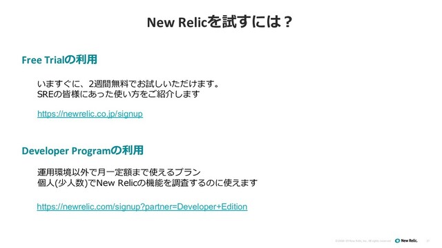 ©2008–19 New Relic, Inc. All rights reserved
New Relicを試すには︖
37
いますぐに、2週間無料でお試しいただけます。
SREの皆様にあった使い⽅をご紹介します
Free Trialの利⽤
Developer Programの利⽤
運⽤環境以外で⽉⼀定額まで使えるプラン
個⼈(少⼈数)でNew Relicの機能を調査するのに使えます
https://newrelic.co.jp/signup
https://newrelic.com/signup?partner=Developer+Edition
