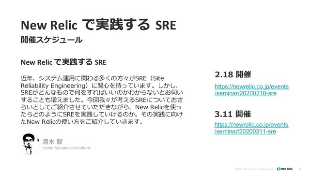 ©2008–19 New Relic, Inc. All rights reserved 42
New Relic で実践する SRE
開催スケジュール
New Relic で実践する SRE
近年、システム運⽤に関わる多くの⽅々がSRE（Site
Reliability Engineering）に関⼼を持っています。しかし、
SREがどんなもので何をすればいいのかわからないとお伺い
することも増えました。今回我々が考えるSREについておさ
らいとしてご紹介させていただきながら、New Relicを使っ
たらどのようにSREを実践していけるのか。その実践に向け
たNew Relicの使い⽅をご紹介していきます。
Senior Solution Consultant
ਗ਼ਫ ؽ
https://newrelic.co.jp/events
/seminar/20200218-sre
https://newrelic.co.jp/events
/seminar/20200311-sre
2.18 開催
3.11 開催
