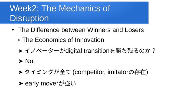 Week2: The Mechanics of
Disruption
●
The Difference between Winners and Losers
▫ The Economics of Innovation
➤  イノベーターがdigital transitionを受けてみた勝ち残るのか？残るのか？るのか？
➤  No.
➤  タイミング時計からデジタが全て て (competitor, imitatorの存していることで在)
➤  early moverが強い
