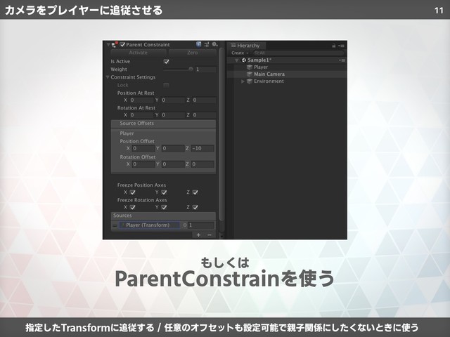 11
ParentConstrainを使う
もしくは
カメラをプレイヤーに追従させる
指定したTransformに追従する / 任意のオフセットも設定可能で親子関係にしたくないときに使う
