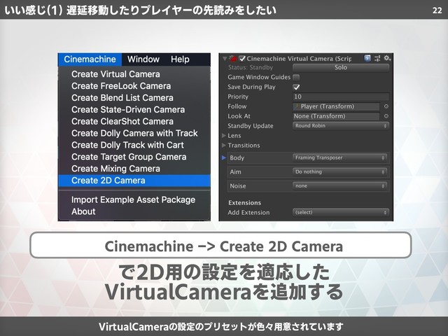 22
Cinemachine -> Create 2D Camera
で2D用の設定を適応した
VirtualCameraを追加する
VirtualCameraの設定のプリセットが色々用意されています
いい感じ(1) 遅延移動したりプレイヤーの先読みをしたい

