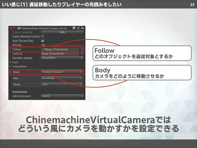 23
ChinemachineVirtualCameraでは
どういう風にカメラを動かすかを設定できる
いい感じ(1) 遅延移動したりプレイヤーの先読みをしたい
Follow
どのオブジェクトを追従対象とするか
Body
カメラをどのように移動させるか

