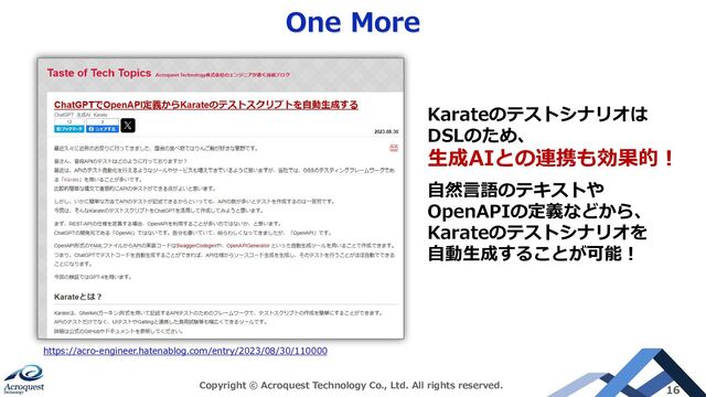 One More
Copyright © Acroquest Technology Co., Ltd. All rights reserved. 16
Karateのテストシナリオは
DSLのため、
生成AIとの連携も効果的！
自然言語のテキストや
OpenAPIの定義などから、
Karateのテストシナリオを
自動生成することが可能！
https://acro-engineer.hatenablog.com/entry/2023/08/30/110000
