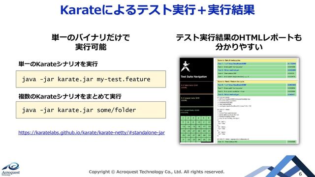Karateによるテスト実行＋実行結果
Copyright © Acroquest Technology Co., Ltd. All rights reserved. 6
java -jar karate.jar my-test.feature
java -jar karate.jar some/folder
https://karatelabs.github.io/karate/karate-netty/#standalone-jar
テスト実行結果のHTMLレポートも
分かりやすい
単一のバイナリだけで
実行可能
単一のKarateシナリオを実行
複数のKarateシナリオをまとめて実行

