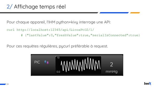 2/ Affichage temps réel
Pour chaque appareil, l’IHM python+kivy interroge une API:
curl http://localhost:12345/api/LicoxPtO2/1/
# {"lastValue":0,"freshValue":true,"serialIsConnected":true}
Pour ces requêtes régulières, pycurl préférable à request.
24

