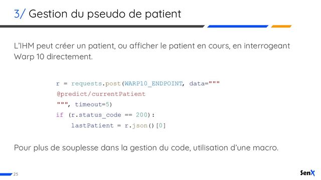 3/ Gestion du pseudo de patient
L’IHM peut créer un patient, ou afficher le patient en cours, en interrogeant
Warp 10 directement.
r = requests.post(WARP10_ENDPOINT, data="""
@predict/currentPatient
""", timeout=5)
if (r.status_code == 200):
lastPatient = r.json()[0]
Pour plus de souplesse dans la gestion du code, utilisation d’une macro.
25
