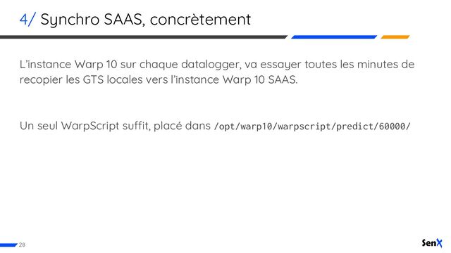 4/ Synchro SAAS, concrètement
L’instance Warp 10 sur chaque datalogger, va essayer toutes les minutes de
recopier les GTS locales vers l’instance Warp 10 SAAS.
Un seul WarpScript suffit, placé dans /opt/warp10/warpscript/predict/60000/
28
