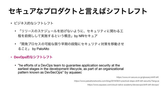 ηΩϡΞͳϓϩμΫτͱݴ͑͹γϑτϨϑτ
• ϏδωεతͳγϑτϨϑτ

• ʮϦϦʔεͷεέδϡʔϧΛ๦͛ͳ͍Α͏ʹɺηΩϡϦςΟʹؔΘΔ޻
ఔΛલ౗࣮ͯ͠͠ࢪ͢Δͱ͍͏֓೦ʯby NRIηΩϡΞ

• ʮ։ൃϓϩηεͷՄೳͳݶΓૣظͷஈ֊ʹηΩϡϦςΟରࡦΛҠಈͤ͞
Δ͜ͱʯ by PaloAlto

• DevOpsతͳγϑτϨϑτ
• ”he e
ff
orts of a DevOps team to guarantee application security at the
earliest stages in the development lifecycle, as part of an organizational
pattern known as DevSecOps” by aquasec
https://www.paloaltonetworks.com/blog/2019/08/4-practical-steps-shift-left-security/?lang=ja
https://www.nri-secure.co.jp/glossary/shift-left
https://www.aquasec.com/cloud-native-academy/devsecops/shift-left-devops/
