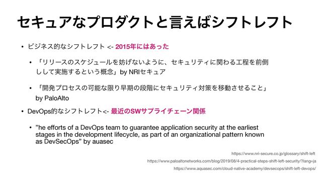 ηΩϡΞͳϓϩμΫτͱݴ͑͹γϑτϨϑτ
• ϏδωεతͳγϑτϨϑτ <- 2015೥ʹ͸͋ͬͨ
• ʮϦϦʔεͷεέδϡʔϧΛ๦͛ͳ͍Α͏ʹɺηΩϡϦςΟʹؔΘΔ޻ఔΛલ౗
࣮ͯ͠͠ࢪ͢Δͱ͍͏֓೦ʯby NRIηΩϡΞ

• ʮ։ൃϓϩηεͷՄೳͳݶΓૣظͷஈ֊ʹηΩϡϦςΟରࡦΛҠಈͤ͞Δ͜ͱʯ
by PaloAlto

• DevOpsతͳγϑτϨϑτ<- ࠷ۙͷSWαϓϥΠνΣʔϯؔ܎
• ”he e
ff
orts of a DevOps team to guarantee application security at the earliest
stages in the development lifecycle, as part of an organizational pattern known
as DevSecOps” by auasec
https://www.paloaltonetworks.com/blog/2019/08/4-practical-steps-shift-left-security/?lang=ja
https://www.nri-secure.co.jp/glossary/shift-left
https://www.aquasec.com/cloud-native-academy/devsecops/shift-left-devops/
