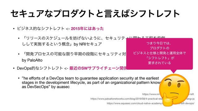 ηΩϡΞͳϓϩμΫτͱݴ͑͹γϑτϨϑτ
• ϏδωεతͳγϑτϨϑτ <- 2015೥ʹ͸͋ͬͨ
• ʮϦϦʔεͷεέδϡʔϧΛ๦͛ͳ͍Α͏ʹɺηΩϡϦςΟʹؔΘΔ޻ఔΛલ౗
࣮ͯ͠͠ࢪ͢Δͱ͍͏֓೦ʯby NRIηΩϡΞ

• ʮ։ൃϓϩηεͷՄೳͳݶΓૣظͷஈ֊ʹηΩϡϦςΟରࡦΛҠಈͤ͞Δ͜ͱʯ
by PaloAlto

• DevOpsతͳγϑτϨϑτ <- ࠷ۙͷSWαϓϥΠνΣʔϯؔ܎
• ”he e
ff
orts of a DevOps team to guarantee application security at the earliest
stages in the development lifecycle, as part of an organizational pattern known
as DevSecOps” by auasec
https://www.paloaltonetworks.com/blog/2019/08/4-practical-steps-shift-left-security/?lang=ja
https://www.nri-secure.co.jp/glossary/shift-left
https://www.aquasec.com/cloud-native-academy/devsecops/shift-left-devops/
ͭ·Γࠓ೔Ͱ͸ɺ


ϓϩμΫτͷ


Ϗδωεͱ࢓༷ͱ։ൃͱӡ༻શମͰ


ʮγϑτϨϑτʯ͕


ཁٻ͞Ε͍ͯΔ
