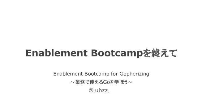Enablement Bootcampを終えて
Enablement Bootcamp for Gopherizing
〜業務で使えるGoを学ぼう〜
@_uhzz_
