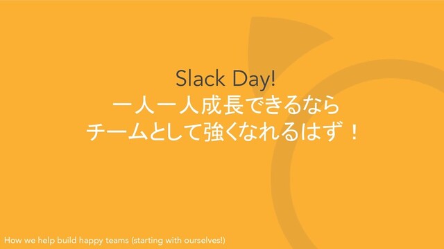 Slack Day!
一人一人成長できるなら
チームとして強くなれるはず！
How we help build happy teams (starting with ourselves!)
