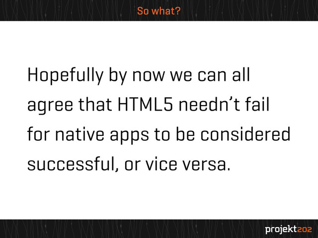 So what?
Hopefully by now we can all
agree that HTML5 needn’t fail
for native apps to be considered
successful, or vice versa.

