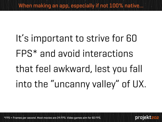 *FPS = Frames per second. Most movies are 24 FPS. Video games aim for 60 FPS.
When making an app, especially if not 100% native…
It’s important to strive for 60
FPS* and avoid interactions
that feel awkward, lest you fall
into the “uncanny valley” of UX.
