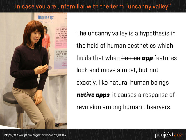 https://en.wikipedia.org/wiki/Uncanny_valley
In case you are unfamiliar with the term “uncanny valley”
The uncanny valley is a hypothesis in
the ﬁeld of human aesthetics which
holds that when human app features
look and move almost, but not
exactly, like natural human beings
native apps, it causes a response of
revulsion among human observers.
