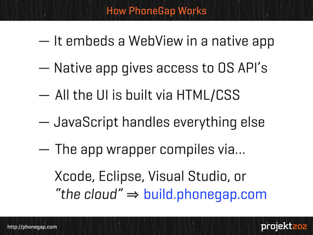 http://phonegap.com
How PhoneGap Works
— It embeds a WebView in a native app
— Native app gives access to OS API’s
— All the UI is built via HTML/CSS
— JavaScript handles everything else
— The app wrapper compiles via…
Xcode, Eclipse, Visual Studio, or
“the cloud” 㱺 build.phonegap.com
