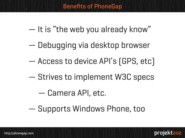 http://phonegap.com
Beneﬁts of PhoneGap
— It is “the web you already know”
— Debugging via desktop browser
— Access to device API’s (GPS, etc)
— Strives to implement W3C specs
— Camera API, etc.
— Supports Windows Phone, too
