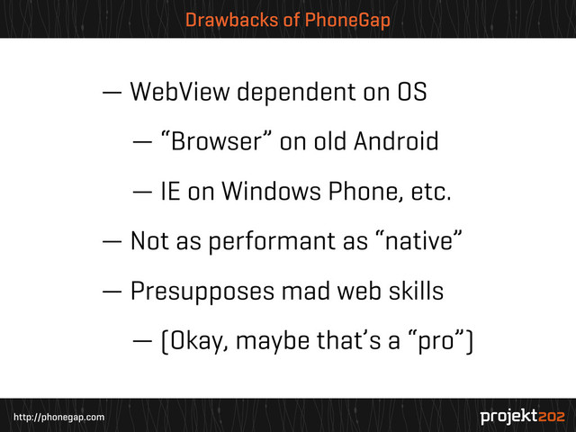 http://phonegap.com
Drawbacks of PhoneGap
— WebView dependent on OS
— “Browser” on old Android
— IE on Windows Phone, etc.
— Not as performant as “native”
— Presupposes mad web skills
— (Okay, maybe that’s a “pro”)
