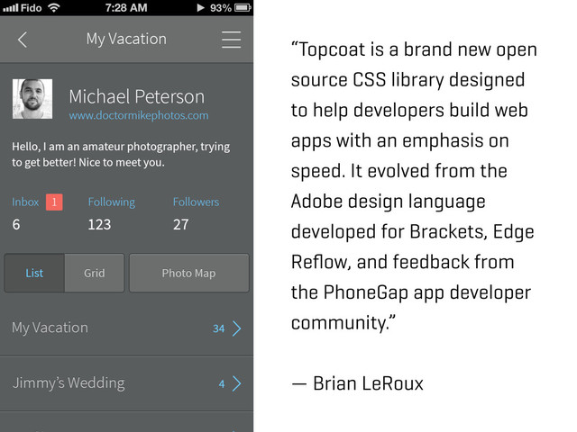 “Topcoat is a brand new open
source CSS library designed
to help developers build web
apps with an emphasis on
speed. It evolved from the
Adobe design language
developed for Brackets, Edge
Reﬂow, and feedback from
the PhoneGap app developer
community.”
— Brian LeRoux

