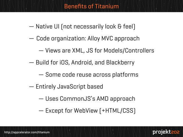 http://appcelerator.com/titanium
Beneﬁts of Titanium
— Native UI (not necessarily look & feel)
— Code organization: Alloy MVC approach
— Views are XML, JS for Models/Controllers
— Build for iOS, Android, and Blackberry
— Some code reuse across platforms
— Entirely JavaScript based
— Uses CommonJS’s AMD approach
— Except for WebView (+HTML/CSS)
