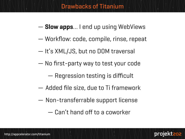 http://appcelerator.com/titanium
Drawbacks of Titanium
— Slow apps… I end up using WebViews
— Workﬂow: code, compile, rinse, repeat
— It’s XML/JS, but no DOM traversal
— No ﬁrst-party way to test your code
— Regression testing is diﬃcult
— Added ﬁle size, due to Ti framework
— Non-transferrable support license
— Can’t hand oﬀ to a coworker
