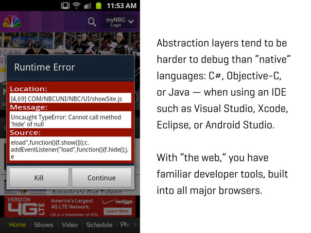 Abstraction layers tend to be
harder to debug than “native”
languages: C#, Objective-C,
or Java — when using an IDE
such as Visual Studio, Xcode,
Eclipse, or Android Studio.
With “the web,” you have
familiar developer tools, built
into all major browsers.
