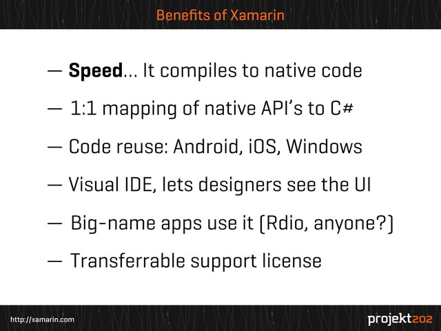 http://xamarin.com
Beneﬁts of Xamarin
— Speed… It compiles to native code
— 1:1 mapping of native API’s to C#
— Code reuse: Android, iOS, Windows
— Visual IDE, lets designers see the UI
— Big-name apps use it (Rdio, anyone?)
— Transferrable support license
