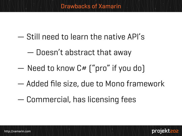 http://xamarin.com
Drawbacks of Xamarin
— Still need to learn the native API’s
— Doesn’t abstract that away
— Need to know C# (“pro” if you do)
— Added ﬁle size, due to Mono framework
— Commercial, has licensing fees
