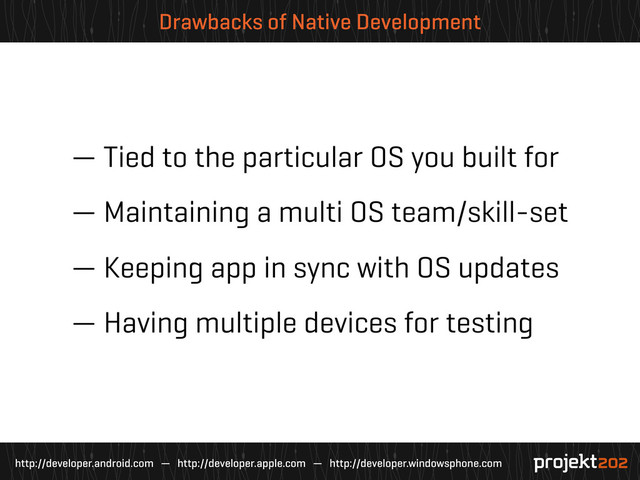 http://developer.android.com — http://developer.apple.com — http://developer.windowsphone.com
Drawbacks of Native Development
— Tied to the particular OS you built for
— Maintaining a multi OS team/skill-set
— Keeping app in sync with OS updates
— Having multiple devices for testing
