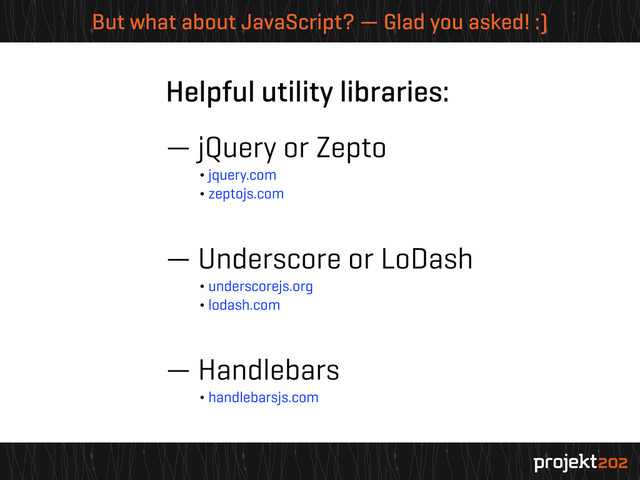 But what about JavaScript? — Glad you asked! :)
Helpful utility libraries:
— jQuery or Zepto
¬ jquery.com
¬ zeptojs.com
— Underscore or LoDash
¬ underscorejs.org
¬ lodash.com
— Handlebars
¬ handlebarsjs.com
