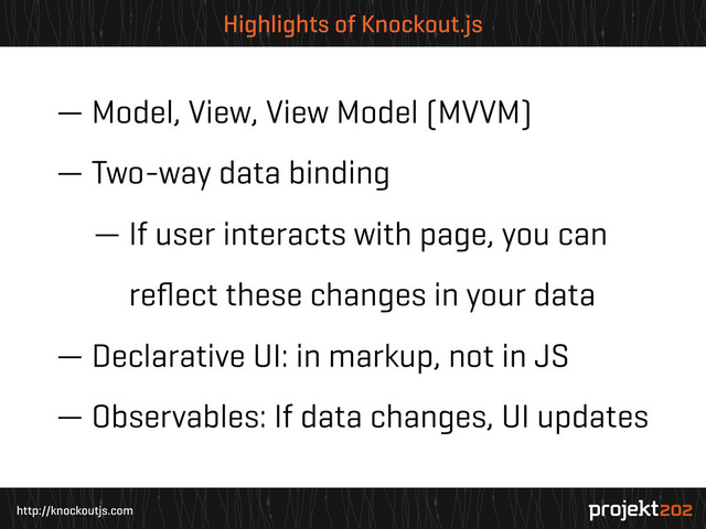 http://knockoutjs.com
Highlights of Knockout.js
— Model, View, View Model (MVVM)
— Two-way data binding
— If user interacts with page, you can
— reﬂect these changes in your data
— Declarative UI: in markup, not in JS
— Observables: If data changes, UI updates
