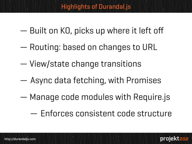 http://durandaljs.com
Highlights of Durandal.js
— Built on KO, picks up where it left oﬀ
— Routing: based on changes to URL
— View/state change transitions
— Async data fetching, with Promises
— Manage code modules with Require.js
— Enforces consistent code structure
