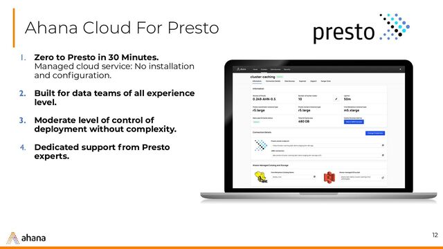 Ahana Cloud For Presto
12
1. Zero to Presto in 30 Minutes.
Managed cloud service: No installation
and conﬁguration.
2. Built for data teams of all experience
level.
3. Moderate level of control of
deployment without complexity.
4. Dedicated support from Presto
experts.
