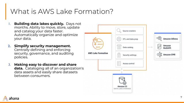 What is AWS Lake Formation?
7
1. Building data lakes quickly. Days not
months. Ability to move, store, update
and catalog your data faster.
Automatically organize and optimize
your data.
2. Simplify security management.
Centrally deﬁning and enforcing
security, governance, and auditing
policies.
3. Making easy to discover and share
data. Cataloging all of an organization's
data assets and easily share datasets
between consumers.
