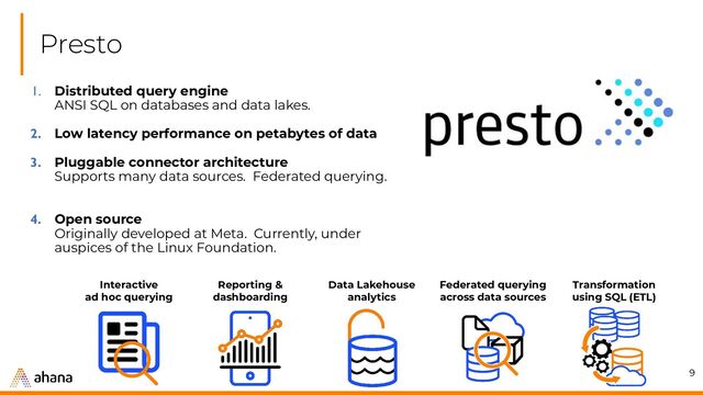 Presto
9
1. Distributed query engine
ANSI SQL on databases and data lakes.
2. Low latency performance on petabytes of data
3. Pluggable connector architecture
Supports many data sources. Federated querying.
4. Open source
Originally developed at Meta. Currently, under
auspices of the Linux Foundation.
Data Lakehouse
analytics
Reporting &
dashboarding
Interactive
ad hoc querying
Transformation
using SQL (ETL)
Federated querying
across data sources

