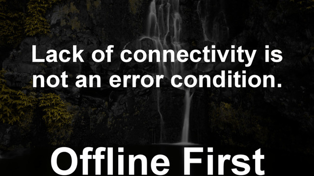 Offline First
Lack of connectivity is
not an error condition.
