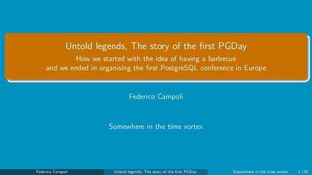 Untold legends, The story of the ﬁrst PGDay
How we started with the idea of having a barbecue
and we ended in organising the ﬁrst PostgreSQL conference in Europe
Federico Campoli
Somewhere in the time vortex
Federico Campoli Untold legends, The story of the ﬁrst PGDay Somewhere in the time vortex 1 / 52
