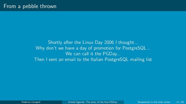 From a pebble thrown
Shortly after the Linux Day 2006 I thought...
Why don’t we have a day of promotion for PostgreSQL...
We can call it the PGDay...
Then I sent an email to the Italian PostgreSQL mailing list
Federico Campoli Untold legends, The story of the ﬁrst PGDay Somewhere in the time vortex 11 / 52
