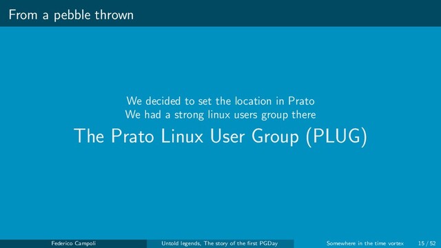 From a pebble thrown
We decided to set the location in Prato
We had a strong linux users group there
The Prato Linux User Group (PLUG)
Federico Campoli Untold legends, The story of the ﬁrst PGDay Somewhere in the time vortex 15 / 52
