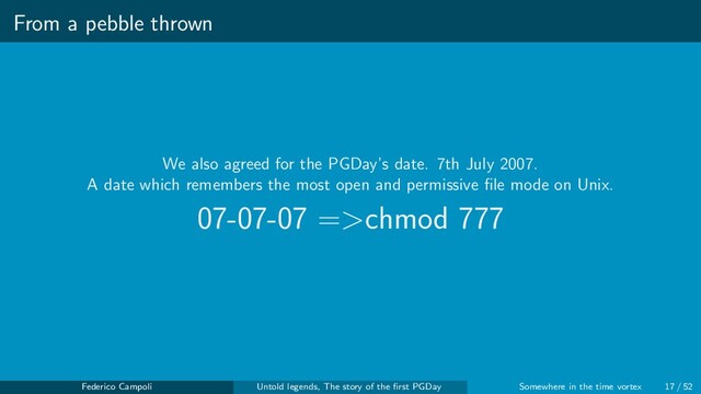 From a pebble thrown
We also agreed for the PGDay’s date. 7th July 2007.
A date which remembers the most open and permissive ﬁle mode on Unix.
07-07-07 =>chmod 777
Federico Campoli Untold legends, The story of the ﬁrst PGDay Somewhere in the time vortex 17 / 52
