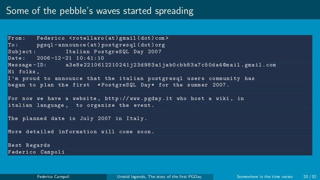 Some of the pebble’s waves started spreading
From: Federico 
To: pgsql -announce(at) postgresql(dot)org
Subject: Italian PostgreSQL Day 2007
Date: 2006 -12 -21 10:41:10
Message -ID: a3e8e2210612210241j23d983a1jab0cbb83a7c50da4@mail .gmail.com
Hi folks ,
I’m proud to announce that the italian postgresql users community has
began to plan the first *PostgreSQL Day* for the summer 2007.
For now we have a website , http :// www.pgday.it who host a wiki , in
italian language , to organize the event.
The planned date is July 2007 in Italy.
More detailed information will come soon.
Best Regards
Federico Campoli
Federico Campoli Untold legends, The story of the ﬁrst PGDay Somewhere in the time vortex 20 / 52
