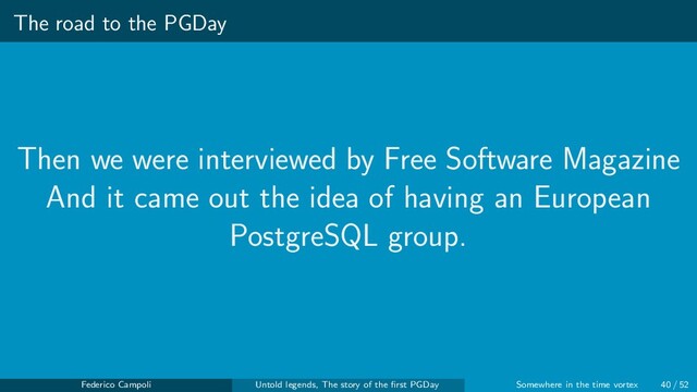 The road to the PGDay
Then we were interviewed by Free Software Magazine
And it came out the idea of having an European
PostgreSQL group.
Federico Campoli Untold legends, The story of the ﬁrst PGDay Somewhere in the time vortex 40 / 52
