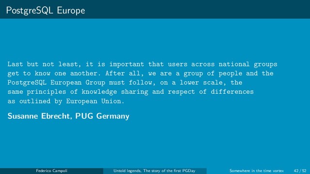 PostgreSQL Europe
Last but not least, it is important that users across national groups
get to know one another. After all, we are a group of people and the
PostgreSQL European Group must follow, on a lower scale, the
same principles of knowledge sharing and respect of differences
as outlined by European Union.
Susanne Ebrecht, PUG Germany
Federico Campoli Untold legends, The story of the ﬁrst PGDay Somewhere in the time vortex 42 / 52
