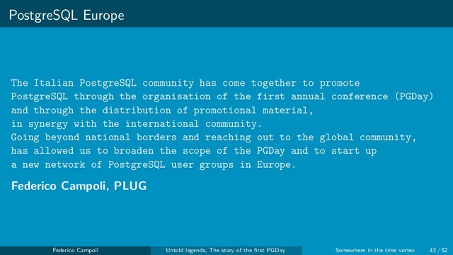 PostgreSQL Europe
The Italian PostgreSQL community has come together to promote
PostgreSQL through the organisation of the first annual conference (PGDay)
and through the distribution of promotional material,
in synergy with the international community.
Going beyond national borders and reaching out to the global community,
has allowed us to broaden the scope of the PGDay and to start up
a new network of PostgreSQL user groups in Europe.
Federico Campoli, PLUG
Federico Campoli Untold legends, The story of the ﬁrst PGDay Somewhere in the time vortex 43 / 52
