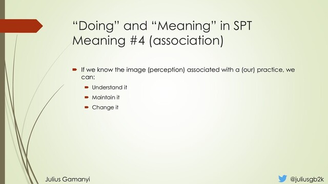 “Doing” and “Meaning” in SPT
Meaning #4 (association)
 If we know the image (perception) associated with a (our) practice, we
can:
 Understand it
 Maintain it
 Change it
Julius Gamanyi @juliusgb2k
