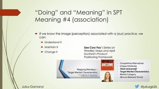 “Doing” and “Meaning” in SPT
Meaning #4 (association)
 If we know the image (perception) associated with a (our) practice, we
can:
 Understand it
 Maintain it
 Change it
Julius Gamanyi @juliusgb2k
See Cory Foy’s Series on
Wardley Maps and April
Dunford’s Product
Positioning Framework

