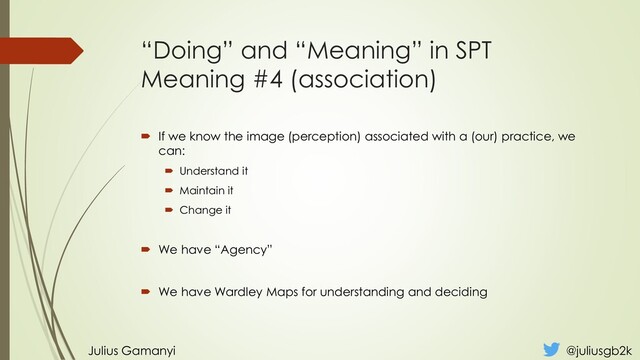“Doing” and “Meaning” in SPT
Meaning #4 (association)
 If we know the image (perception) associated with a (our) practice, we
can:
 Understand it
 Maintain it
 Change it
 We have “Agency”
 We have Wardley Maps for understanding and deciding
Julius Gamanyi @juliusgb2k
