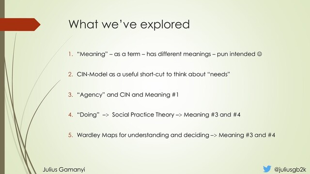 What we’ve explored
1. “Meaning” – as a term – has different meanings – pun intended ☺
2. CIN-Model as a useful short-cut to think about “needs”
3. “Agency” and CIN and Meaning #1
4. “Doing” –> Social Practice Theory –> Meaning #3 and #4
5. Wardley Maps for understanding and deciding –> Meaning #3 and #4
Julius Gamanyi @juliusgb2k
